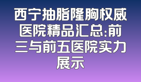 西宁抽脂隆胸权威医院精品汇总：前三与前五医院实力展示