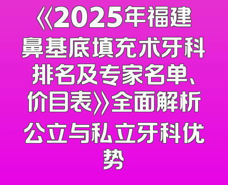 《2025年福建鼻基底填充术牙科排名及专家名单、价目表》全面解析公立与私立牙科优势
