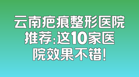 云南疤痕整形医院推荐：这10家医院效果不错！