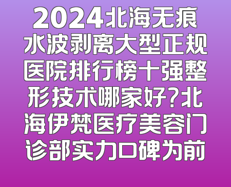 2024北海无痕水波剥离大型正规医院排行榜十强整形技术哪家好？北海伊梵医疗美容门诊部实力口碑为前