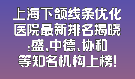 上海下颌线条优化医院最新排名揭晓：盛、中德、协和等知名机构上榜！