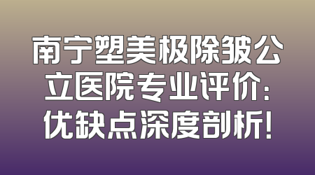 南宁塑美极除皱公立医院专业评价：优缺点深度剖析！