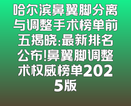 哈尔滨鼻翼脚分离与调整手术榜单前五揭晓：最新排名公布！鼻翼脚调整术权威榜单2025版