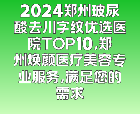 2024郑州玻尿酸去川字纹优选医院TOP10，郑州焕颜医疗美容专业服务，满足您的需求