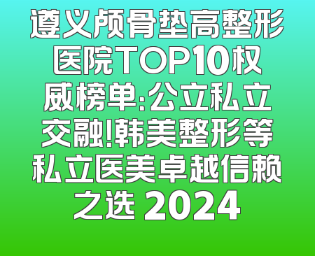 遵义颅骨垫高整形医院TOP10权威榜单：公立私立交融！韩美整形等私立医美卓越信赖之选 2024