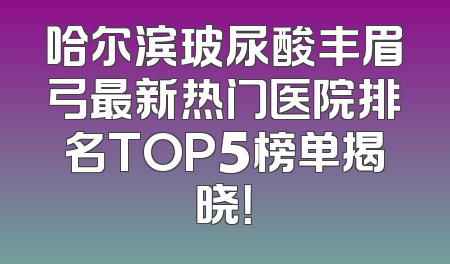 哈尔滨玻尿酸丰眉弓最新热门医院排名TOP5榜单揭晓！