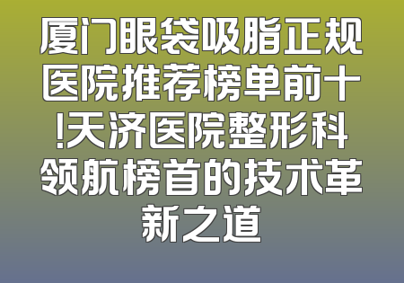 厦门眼袋吸脂正规医院推荐榜单前十！天济医院整形科领航榜首的技术革新之道
