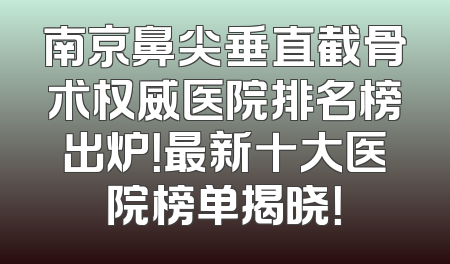 南京鼻尖垂直截骨术权威医院排名榜出炉！最新十大医院榜单揭晓！