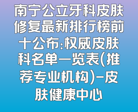 南宁公立牙科皮肤修复最新排行榜前十公布：权威皮肤科名单一览表（推荐专业机构）-皮肤健康中心