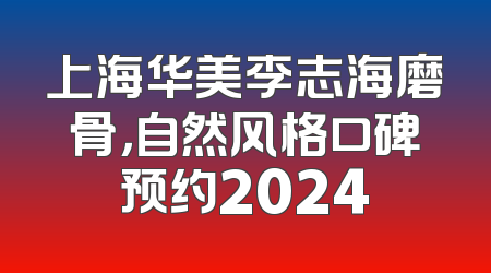 上海华美李志海磨骨，自然风格口碑预约2024