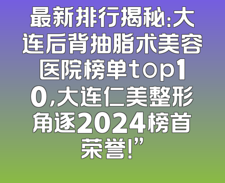 最新排行揭秘：大连后背抽脂术美容医院榜单top10，大连仁美整形角逐2024榜首荣誉！”