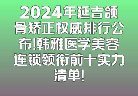 2024年延吉颌骨矫正权威排行公布！韩雅医学美容连锁领衔前十实力清单！