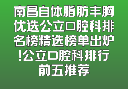 南昌自体脂肪丰胸优选公立口腔科排名榜精选榜单出炉！公立口腔科排行前五推荐