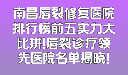 南昌唇裂修复医院排行榜前五实力大比拼！唇裂诊疗领先医院名单揭晓！