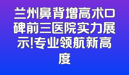 兰州鼻背增高术口碑前三医院实力展示！专业领航新高度