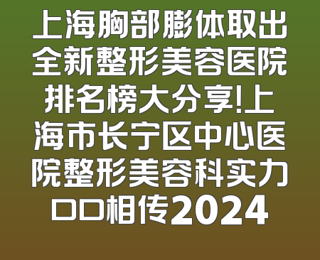 上海胸部膨体取出全新整形美容医院排名榜大分享！上海市长宁区中心医院整形美容科实力口口相传2024