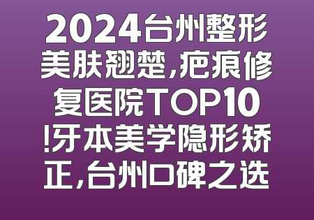 2024台州整形美肤翘楚，疤痕修复医院TOP10！牙本美学隐形矫正，台州口碑之选
