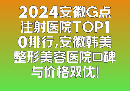 2024安徽G点注射医院TOP10排行，安徽韩美整形美容医院口碑与价格双优！
