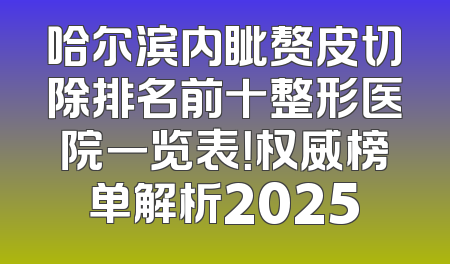 哈尔滨内眦赘皮切除排名前十整形医院一览表！权威榜单解析2025