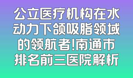 公立医疗机构在水动力下颌吸脂领域的领航者！南通市排名前三医院解析