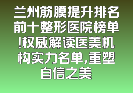 兰州筋膜提升排名前十整形医院榜单！权威解读医美机构实力名单，重塑自信之美