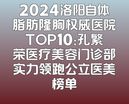 2024洛阳自体脂肪隆胸权威医院TOP10：孔繁荣医疗美容门诊部实力领跑公立医美榜单