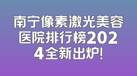 南宁像素激光美容医院排行榜2024全新出炉！