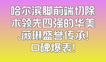 哈尔滨脚前端切除术领先四强的华美、薇琳盛誉传承！口碑爆表！