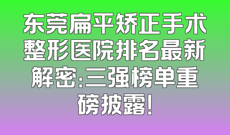 东莞扁平矫正手术整形医院排名最新解密：三强榜单重磅披露！