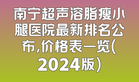 南宁超声溶脂瘦小腿医院最新排名公布，价格表一览（2024版）