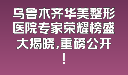乌鲁木齐华美整形医院专家荣耀榜盛大揭晓，重磅公开！