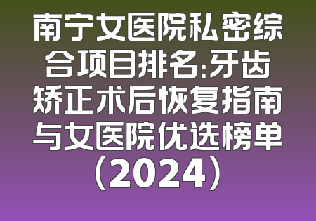 南宁女医院私密综合项目排名：牙齿矫正术后恢复指南与女医院优选榜单（2024）