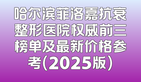 哈尔滨菲洛嘉抗衰整形医院权威前三榜单及最新价格参考（2025版）