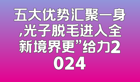 五大优势汇聚一身，光子脱毛进入全新境界更”给力2024