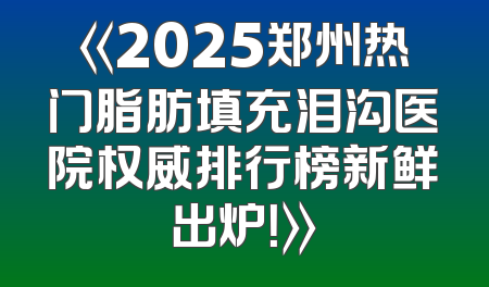 《2025郑州热门脂肪填充泪沟医院权威排行榜新鲜出炉！》