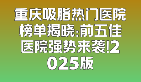 重庆吸脂热门医院榜单揭晓：前五佳医院强势来袭！2025版
