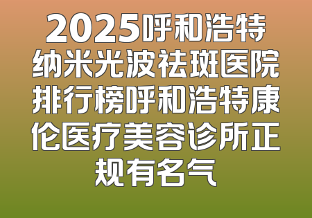 2025呼和浩特纳米光波祛斑医院排行榜呼和浩特康伦医疗美容诊所正规有名气
