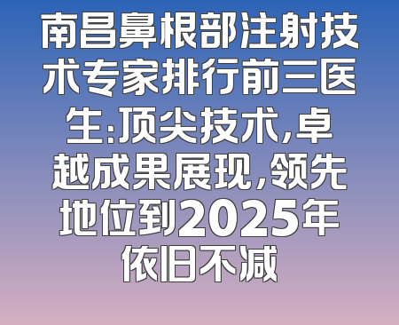 南昌鼻根部注射技术专家排行前三医生：顶尖技术，卓越成果展现，领先地位到2025年依旧不减