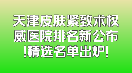 天津皮肤紧致术权威医院排名新公布！精选名单出炉！