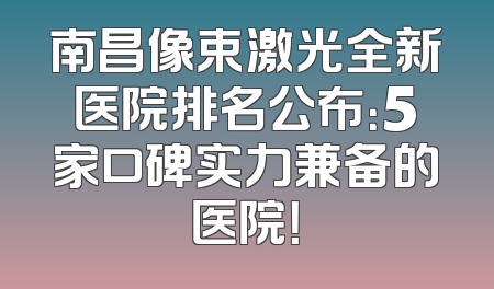 南昌像束激光全新医院排名公布：5家口碑实力兼备的医院！