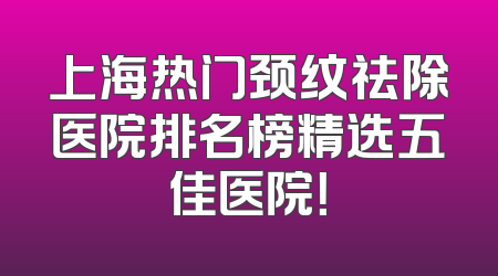 上海热门颈纹祛除医院排名榜精选五佳医院！
