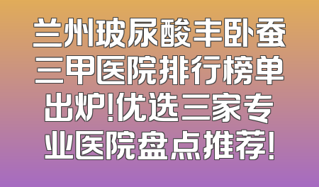 兰州玻尿酸丰卧蚕三甲医院排行榜单出炉！优选三家专业医院盘点推荐！
