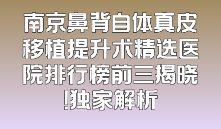 南京鼻背自体真皮移植提升术精选医院排行榜前三揭晓！独家解析