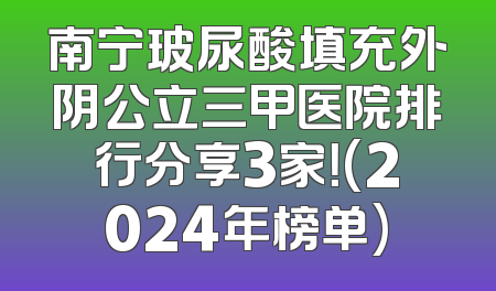 南宁玻尿酸填充外阴公立三甲医院排行分享3家！(2024年榜单)