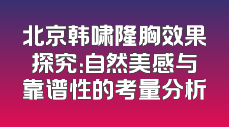 北京韩啸隆胸效果探究：自然美感与靠谱性的考量分析
