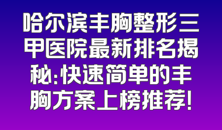 哈尔滨丰胸整形三甲医院最新排名揭秘：快速简单的丰胸方案上榜推荐！