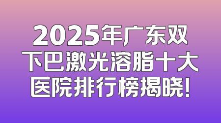 2025年广东双下巴激光溶脂十大医院排行榜揭晓！