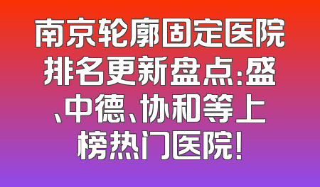 南京轮廓固定医院排名更新盘点：盛、中德、协和等上榜热门医院！
