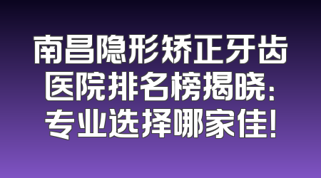 南昌隐形矫正牙齿医院排名榜揭晓：专业选择哪家佳！