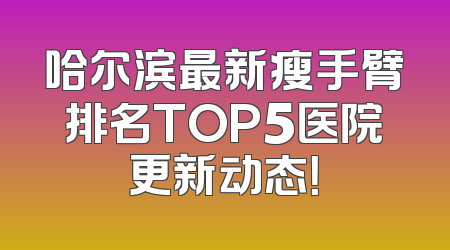 哈尔滨最新瘦手臂排名TOP5医院更新动态！